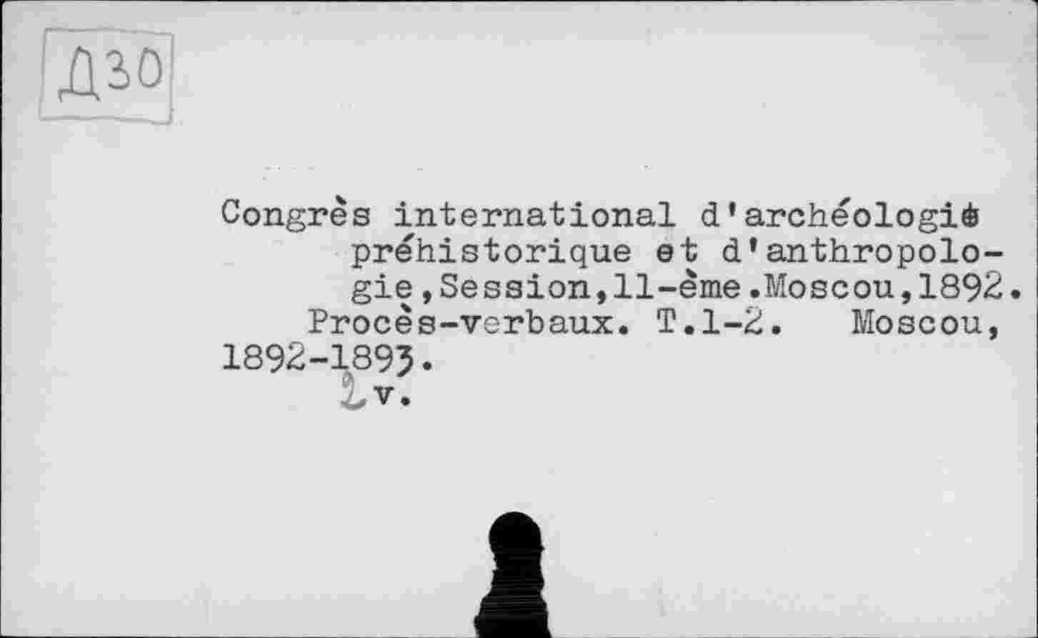 ﻿Congrès international d'archéologie préhistorique et d’anthropologie ,Session,11-ème.Moscou,1892.
Procès-verbaux. T.1-2. Moscou, 1892-1895.
V.